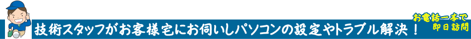 技術スタッフがお客様宅にお伺いしパソコンの設定やトラブル解決をおこないます。基本的にご依頼があればどこへでもお伺い致しますのでお尋ね下さい。