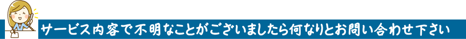 サービス内容で不明なことがございましたら何なりとお問い合わせ下さい